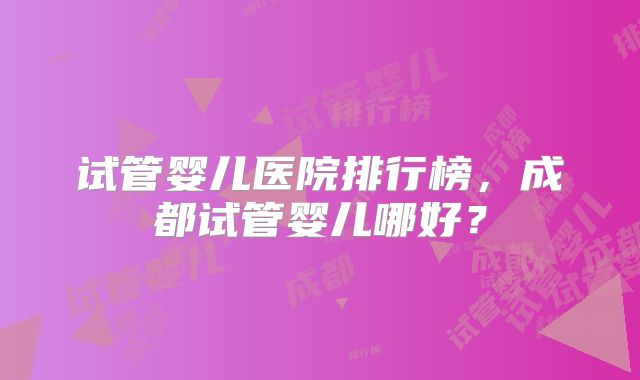 试管婴儿医院排行榜，成都试管婴儿哪好？