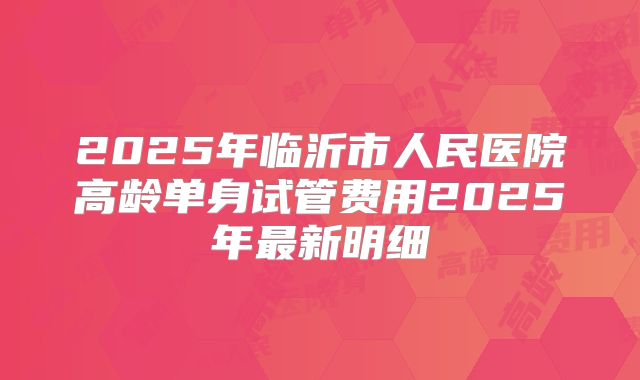 2025年临沂市人民医院高龄单身试管费用2025年最新明细