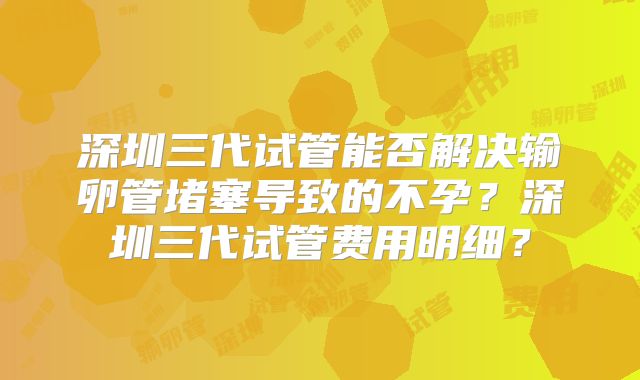 深圳三代试管能否解决输卵管堵塞导致的不孕？深圳三代试管费用明细？