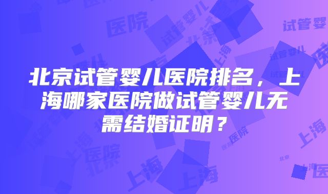 北京试管婴儿医院排名，上海哪家医院做试管婴儿无需结婚证明？