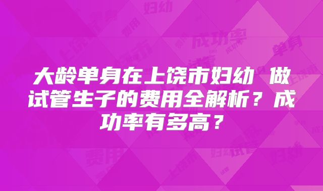 大龄单身在上饶市妇幼 做试管生子的费用全解析？成功率有多高？