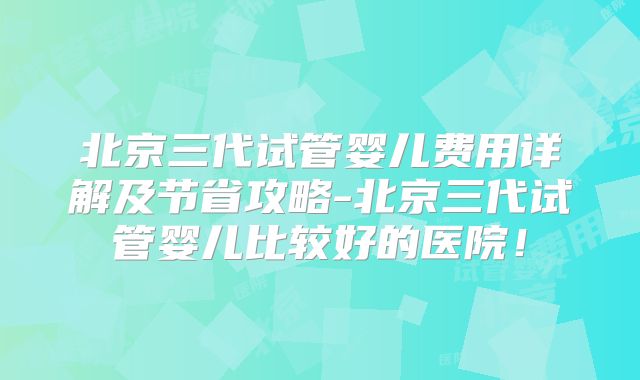 北京三代试管婴儿费用详解及节省攻略-北京三代试管婴儿比较好的医院！