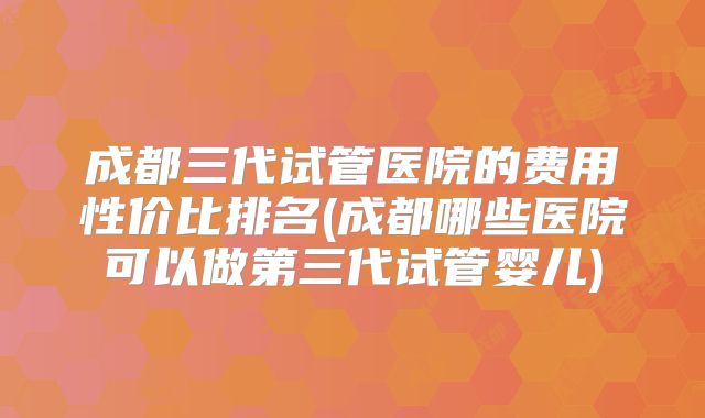 成都三代试管医院的费用性价比排名(成都哪些医院可以做第三代试管婴儿)