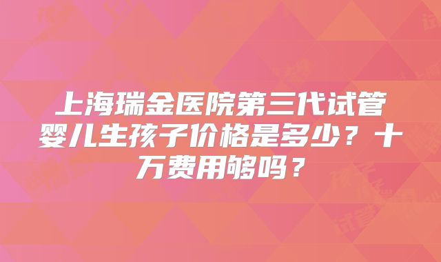上海瑞金医院第三代试管婴儿生孩子价格是多少？十万费用够吗？