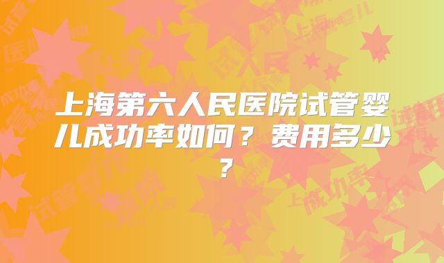 上海第六人民医院试管婴儿成功率如何？费用多少？