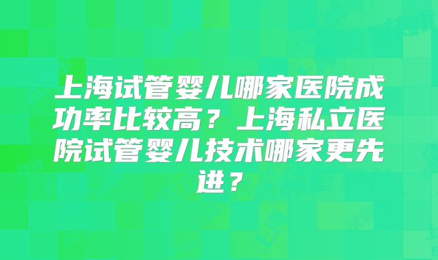上海试管婴儿哪家医院成功率比较高？上海私立医院试管婴儿技术哪家更先进？