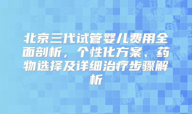 北京三代试管婴儿费用全面剖析，个性化方案、药物选择及详细治疗步骤解析