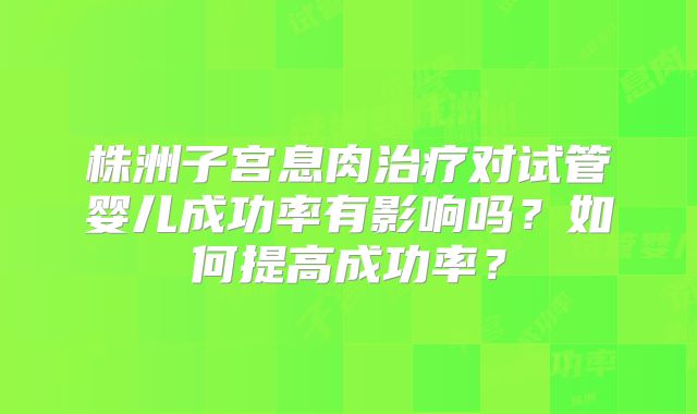 株洲子宫息肉治疗对试管婴儿成功率有影响吗?如何提高成功率?