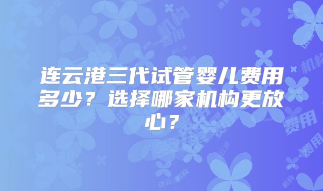 连云港三代试管婴儿费用多少？选择哪家机构更放心？