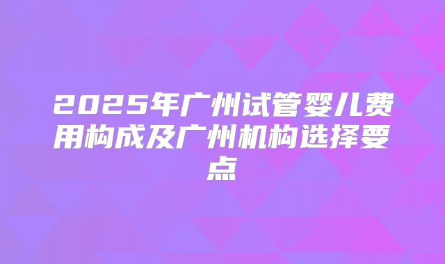 2025年广州试管婴儿费用构成及广州机构选择要点