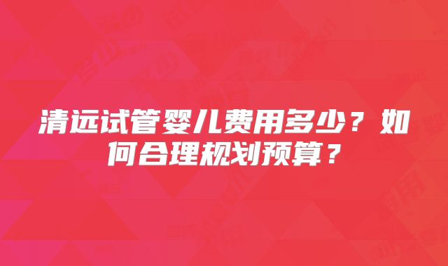 清远试管婴儿费用多少？如何合理规划预算？