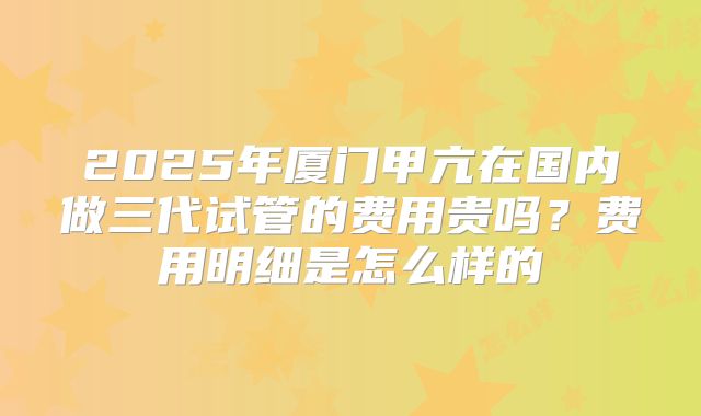 2025年厦门甲亢在国内做三代试管的费用贵吗？费用明细是怎么样的