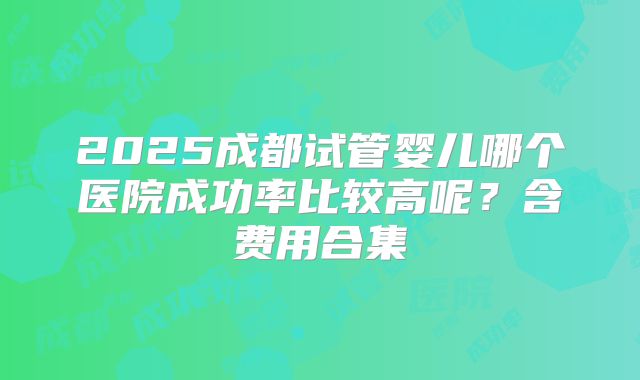 2025成都试管婴儿哪个医院成功率比较高呢？含费用合集