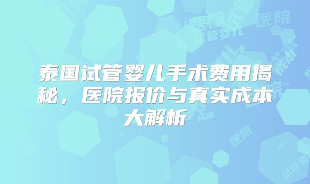 泰国试管婴儿手术费用揭秘，医院报价与真实成本大解析
