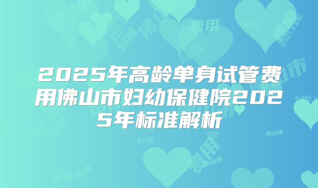 2025年高龄单身试管费用佛山市妇幼保健院2025年标准解析