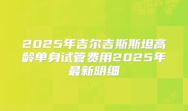2025年吉尔吉斯斯坦高龄单身试管费用2025年最新明细