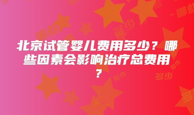 北京试管婴儿费用多少?哪些因素会影响治疗总费用?