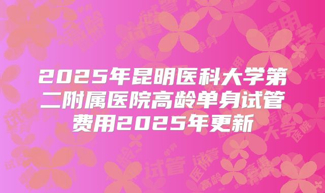 2025年昆明医科大学第二附属医院高龄单身试管费用2025年更新