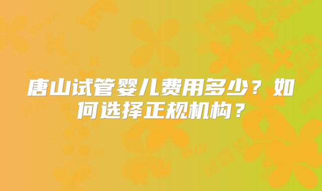 唐山试管婴儿费用多少？如何选择正规机构？