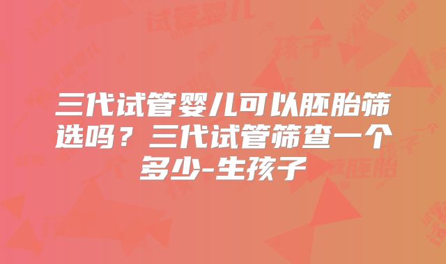 三代试管婴儿可以胚胎筛选吗？三代试管筛查一个多少-生孩子
