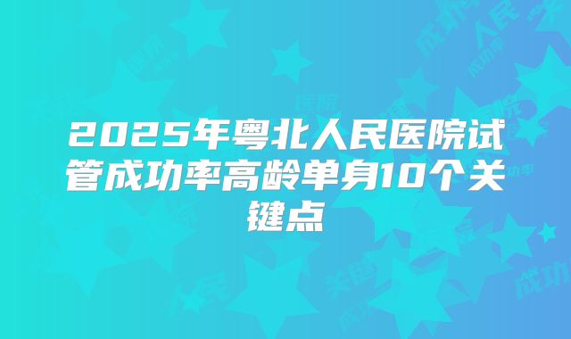 2025年粤北人民医院试管成功率高龄单身10个关键点