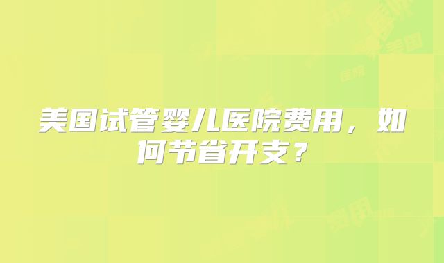 美国试管婴儿医院费用,如何节省开支?