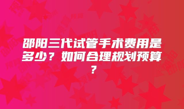 邵阳三代试管手术费用是多少？如何合理规划预算？