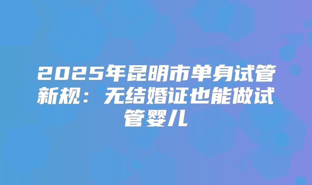 2025年昆明市单身试管新规：无结婚证也能做试管婴儿