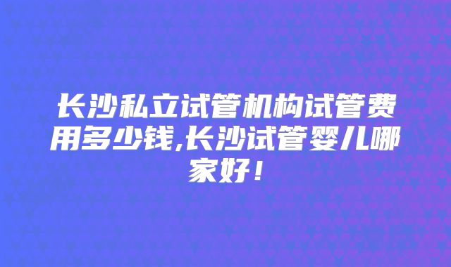 长沙私立试管机构试管费用多少钱,长沙试管婴儿哪家好！
