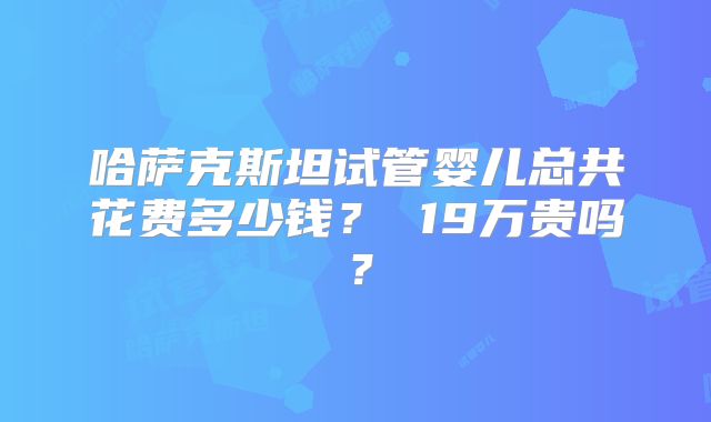 哈萨克斯坦试管婴儿总共花费多少钱? 19万贵吗?