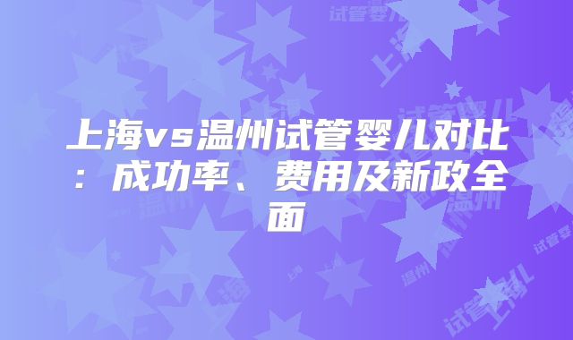 上海vs温州试管婴儿对比：成功率、费用及新政全面