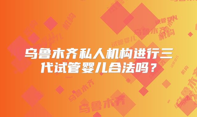 乌鲁木齐私人机构进行三代试管婴儿合法吗？