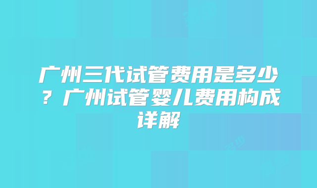 广州三代试管费用是多少？广州试管婴儿费用构成详解