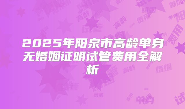 2025年阳泉市高龄单身无婚姻证明试管费用全解析