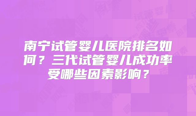 南宁试管婴儿医院排名如何？三代试管婴儿成功率受哪些因素影响？