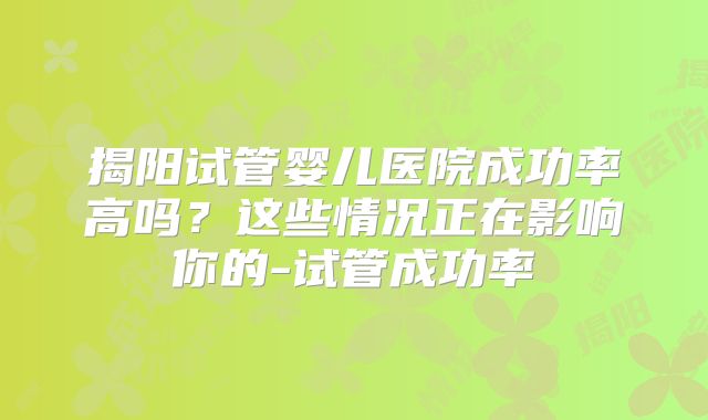 揭阳试管婴儿医院成功率高吗？这些情况正在影响你的-试管成功率
