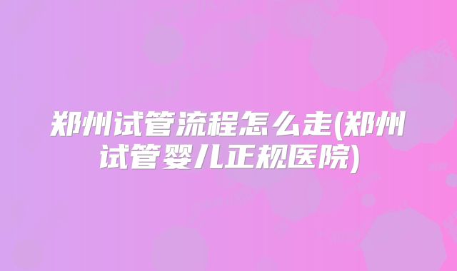 郑州试管流程怎么走(郑州试管婴儿正规医院)