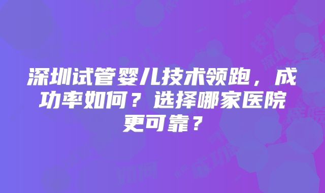 深圳试管婴儿技术领跑，成功率如何？选择哪家医院更可靠？