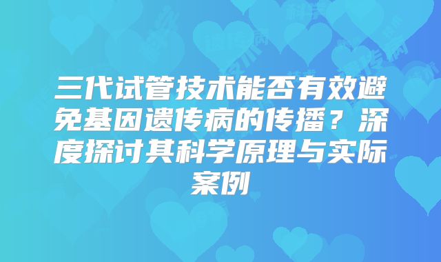 三代试管技术能否有效避免基因遗传病的传播?深度探讨其科学原理与实际案例
