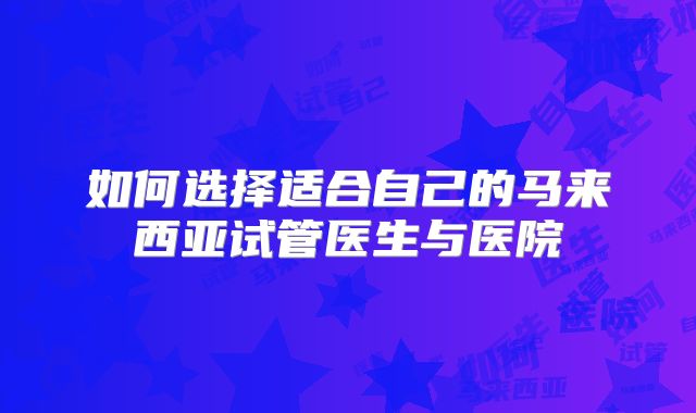 如何选择适合自己的马来西亚试管医生与医院