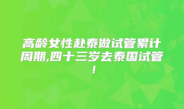 高龄女性赴泰做试管累计周期,四十三岁去泰国试管！