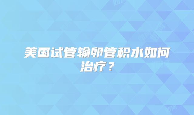 美国试管输卵管积水如何治疗？