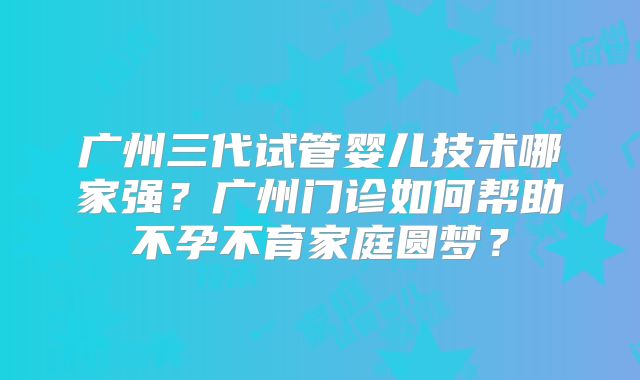 广州三代试管婴儿技术哪家强？广州门诊如何帮助不孕不育家庭圆梦？