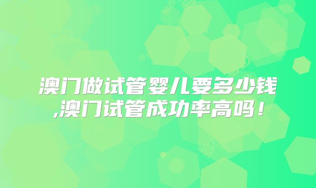 澳门做试管婴儿要多少钱,澳门试管成功率高吗！