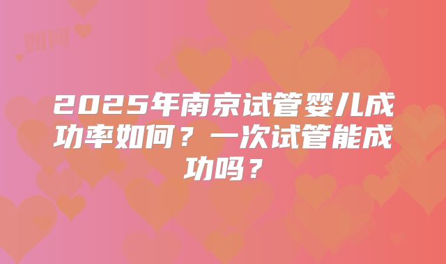 2025年南京试管婴儿成功率如何？一次试管能成功吗？