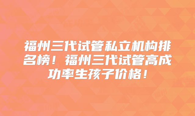 福州三代试管私立机构排名榜！福州三代试管高成功率生孩子价格！
