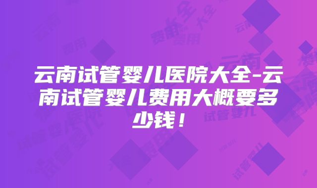 云南试管婴儿医院大全-云南试管婴儿费用大概要多少钱！