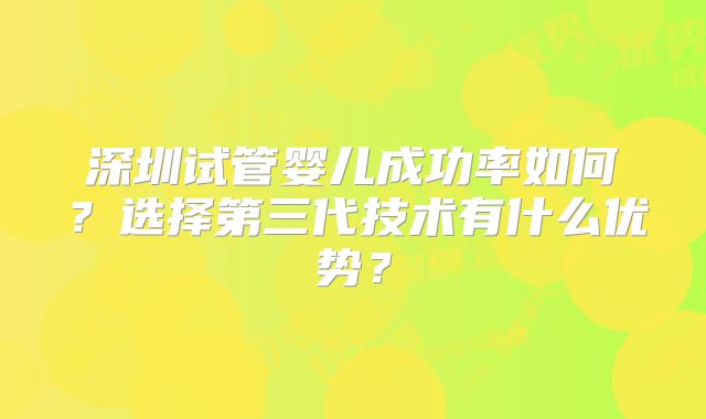 深圳试管婴儿成功率如何？选择第三代技术有什么优势？