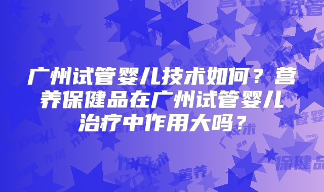 广州试管婴儿技术如何？营养保健品在广州试管婴儿治疗中作用大吗？
