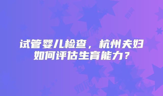 试管婴儿检查，杭州夫妇如何评估生育能力？